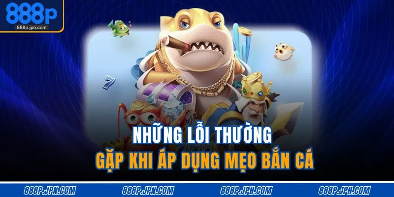 Mẹo Bắn Cá Đổi Thưởng – Bắn Chuẩn Tay, Trúng Cực Đỉnh 4 Những lỗi thường gặp khi áp dụng mẹo bắn cá